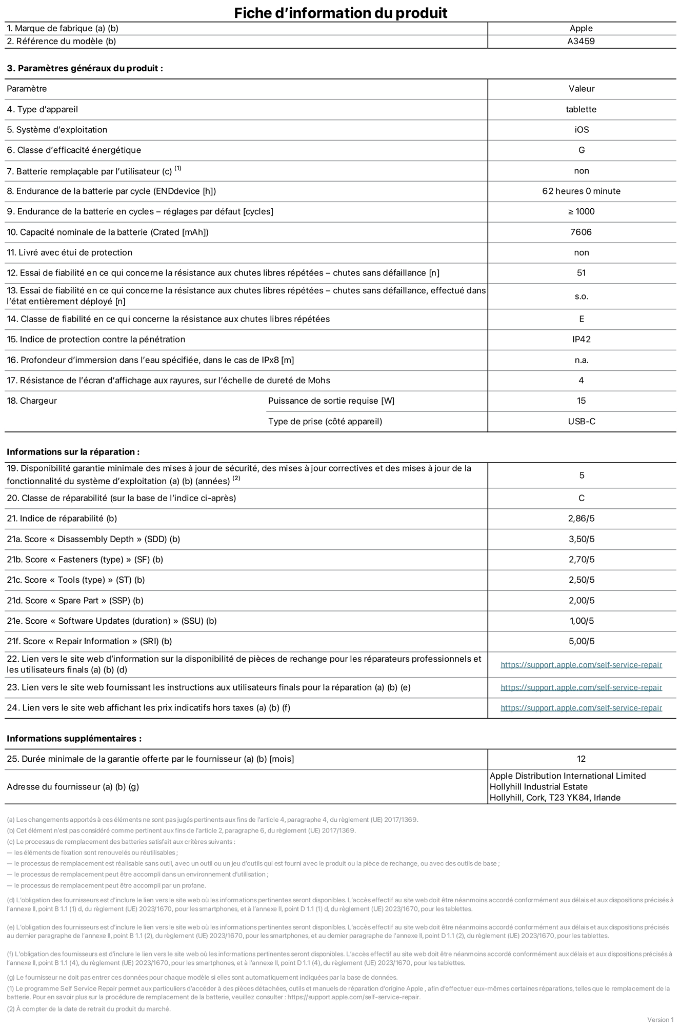 Fiche d’informations produit de l’iPad Air 11 pouces Wi?Fi, modèle A3459. Fournie par Apple Distribution International Limited, Hollyhill Industrial Estate. Cork, T23 YK84, Irlande. Type d’appareil : tablette. Système d’exploitation : iOS. Classe d’efficacité énergétique : G. Batterie rempla?able par l’utilisateur : non. Endurance de la batterie par cycle : 62 heures. Endurance de la batterie en cycles – réglages par défaut : supérieure ou égale à 1 000. Capacité nominale de la batterie : 7 606 mAh. Livré avec étui de protection : non. Essai de fiabilité en ce qui concerne la résistance aux chutes libres répétées – chutes sans défaillance : 51. Essai de fiabilité en ce qui concerne la résistance aux chutes libres répétées – chutes sans défaillance, effectué dans l’état entièrement déployé : non applicable. Classe de fiabilité en ce qui concerne la résistance aux chutes libres répétées : E. Indice de protection contre la pénétration : IP42. Profondeur d’immersion dans l’eau spécifiée, dans le cas de l’IPx8 : non applicable. Résistance de l’écran d’affichage aux rayures sur l’échelle de dureté de Mohs : 4. Puissance de sortie requise du chargeur : 15 W. Type de prise (c?té appareil) : USB?C. Disponibilité garantie minimale des mises à jour de sécurité, des mises à jour correctives et des mises à jour de la fonctionnalité du système d’exploitation : 5 ans. Classe de réparabilité : C. Indice de réparabilité : 2,86/5. Score pour la profondeur de désassemblage (SDD) : 3,50/5. Score pour les éléments de fixation : 2,70/5. Score pour les outils : 2,50/5. Score pour les pièces de rechange : 2,00/5. Score pour la mise à jour des logiciels : 1,00/5. Score pour les informations concernant la réparation : 5,00/5. Lien vers le site web d’information sur la disponibilité des pièces de rechange pour les réparateurs professionnels et les utilisateurs finals : https://support.apple.com/self-service-repair. Lien vers le site web fournissant les instructions aux utilisateurs finals pour la réparation : https://support.apple.com/self-service-repair. Lien vers le site web affichant les prix indicatifs hors taxes : https://support.apple.com/self-service-repair. Garantie générale de 12 mois offerte.