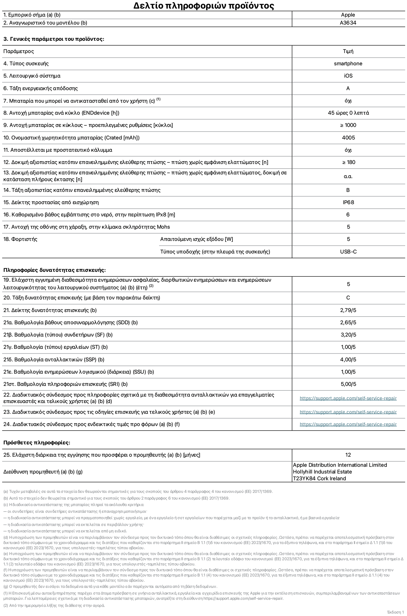 Φ?λλο πληροφορι?ν προ??ντο? για το iPhone 17e, μοντ?λο A3634. Παρ?χεται απ? την Apple Distribution International Limited, Hollyhill Industrial Estate. Cork, Ιρλανδ?α, T23 YK84. Τ?πο? συσκευ??: smartphone. Λειτουργικ? σ?στημα: iOS. Τ?ξη ενεργειακ?? απ?δοση?: A. Δυνατ?τητα αντικατ?σταση? μπαταρ?α? απ? τον χρ?στη: ?χι. Αντοχ? μπαταρ?α? αν? κ?κλο: 45 ?ρε?. Αντοχ? μπαταρ?α? σε κ?κλου? - προεπιλεγμ?νε? ρυθμ?σει?: μεγαλ?τερη ? ?ση του 1.000. Ονομαστικ? χωρητικ?τητα μπαταρ?α?: 4.005 μιλιαμπ?ρ-?ρε?. Αποστ?λλεται με προστατευτικ? κ?λυμμα: ?χι. Δοκιμ? αξιοπιστ?α? κατ?πιν επανειλημμ?νη? ελε?θερη? πτ?ση? - πτ?σει? χωρ?? βλ?βη: μεγαλ?τερη ? ?ση του 180. Δοκιμ? αξιοπιστ?α? κατ?πιν επανειλημμ?νη? ελε?θερη? πτ?ση?, πτ?σει? χωρ?? βλ?βη σε κατ?σταση πλ?ρου? ?κταση?: μη διαθ?σιμο. Τ?ξη αξιοπιστ?α? κατ?πιν επανειλημμ?νη? ελε?θερη? πτ?ση?: B. Αξιολ?γηση προστασ?α? απ? εισχ?ρηση: IP68. Καθορισμ?νο β?θο? εμβ?θιση? σε νερ?, σε περ?πτωση iPx8: 6 μ?τρα. Ανθεκτικ?τητα οθ?νη? στι? γρατζουνι?? στην κλ?μακα σκληρ?τητα? Mohs: 5. Απαιτο?μενη ισχ?? εξ?δου φορτιστ?: 5 W. Τ?πο? υποδοχ?? ηλεκτρικο? ρε?ματο? φορτιστ? (στο ?κρο τη? συσκευ??): USB-C. Ελ?χιστη εγγυημ?νη διαθεσιμ?τητα ενημερ?σεων ασφαλε?α?, διορθωτικ?ν ενημερ?σεων και ενημερ?σεων λειτουργικ?τητα? λειτουργικο? συστ?ματο?: 5 ?τη. Τ?ξη επιδιορθωσιμ?τητα?: C. Δε?κτη? επιδιορθωσιμ?τητα?: 2,79/5. Βαθμολογ?α β?θου? αποσυναρμολ?γηση? (SDD): 2,65/5. Βαθμολογ?α συνδετ?ρων: 3,20/5. Βαθμολογ?α εργαλε?ων: 1,00/5. Βαθμολογ?α ανταλλακτικ?ν: 4,00/5. Βαθμολογ?α ενημερ?σεων λογισμικο?: 1,00/5. Βαθμολογ?α πληροφορι?ν επιδι?ρθωση?: 5,00/5. Διαδικτυακ?? σ?νδεσμο? με πληροφορ?ε? για τη διαθεσιμ?τητα ανταλλακτικ?ν για επαγγελματ?ε? τεχνικο?? και τελικο?? χρ?στε?: https://support.apple.com/self-service-repair. Διαδικτυακ?? σ?νδεσμο? με πληροφορ?ε? επιδι?ρθωση? για τελικο?? χρ?στε?: https://support.apple.com/self-service-repair. Διαδικτυακ?? σ?νδεσμο? με ενδεικτικ?? τιμ?? προ φ?ρου: https://support.apple.com/self-service-repair. Προσφ?ρεται 12 μηνη γενικ? εγγ?ηση.