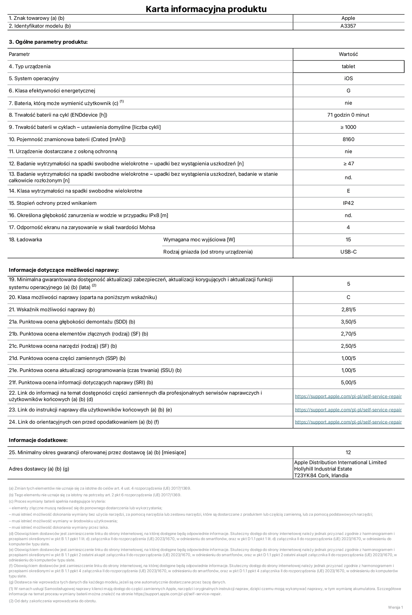 Karta informacyjna produktu dla iPada Pro 11 cali (M5) (Wi-Fi), model A3357. Dostawca: Apple Distribution International Limited, Hollyhill Industrial Estate. Cork, Irlandia T23 YK84. Rodzaj urz?dzenia: tablet. System operacyjny: iOS. Klasa efektywno?ci energetycznej: G. Mo?liwo?? wymiany baterii przez u?ytkownika: nie. Trwa?o?? baterii na cykl: 71 godzin. Trwa?o?? baterii w cyklach (liczba cykli ?adowania przy domy?lnych ustawieniach): wi?ksza lub równa 1000. Znamionowa pojemno?? baterii: 8160 miliamperogodzin. Dostarczany z nak?adk? ochronn?: nie. Wytrzyma?o?? na spadki swobodne wielokrotne (liczba upadków bez awarii): wi?ksza lub równa 47. Wytrzyma?o?? na spadki swobodne wielokrotne (liczba upadków bez awarii przy ca?kowitym roz?o?eniu urz?dzenia): nie dotyczy. Klasa wytrzyma?o?ci na wielokrotne upadki: E. Stopień ochrony przed wnikaniem: IP42. Okre?lona g??boko?? zanurzenia w wodzie w przypadku IPx8: nie dotyczy. Odporno?? ekranu na zarysowania (skala twardo?ci Mohsa):  4. Minimalna moc wyj?ciowa ?adowarki: 15 W. Typ z??cza ?adowarki (przy urz?dzeniu): USB?C. Minimalny gwarantowany okres dost?pno?ci aktualizacji zabezpieczeń systemu operacyjnego, poprawek i nowych funkcji: 5 lat. Klasa mo?liwo?ci naprawy: C. Wska?nik mo?liwo?ci naprawy: 2,81/5. Ocena g??boko?ci demonta?u (SDD):  3,50/5. Ocena elementów z??cznych: 2,70/5. Ocena narz?dzi: 2,50/5. Ocena cz??ci zamiennych: 1,00/5. Ocena aktualizacji oprogramowania: 1,00/5. Ocena informacji dotycz?cych naprawy: 5,00/5. Link do informacji o dost?pno?ci cz??ci zamiennych dla serwisantów i u?ytkowników końcowych: https://support.apple.com/self-service-repair. Link do instrukcji napraw dla u?ytkowników końcowych: https://support.apple.com/self-service-repair. Link do orientacyjnych cen bez podatku: https://support.apple.com/self-service-repair. Obowi?zuje 12?miesi?czna gwarancja ogólna.